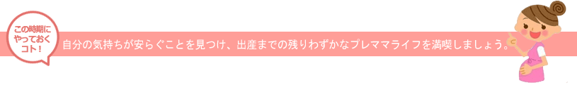 この時期にやっておくべきこと　自分の気持ちが安らぐことを見つけ、出産までの残りわずかなプレママライフを満喫しましょう。